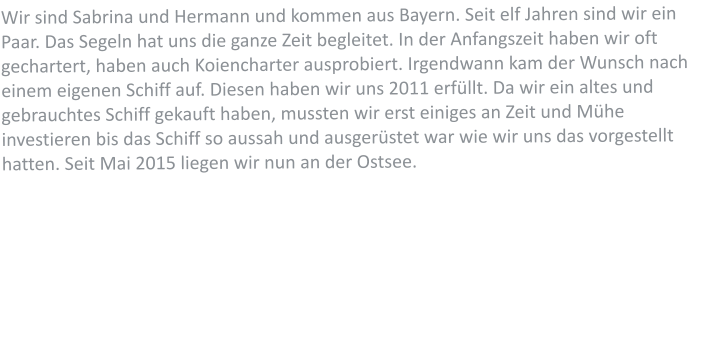 Wir sind Sabrina und Hermann und kommen aus Bayern. Seit elf Jahren sind wir ein Paar. Das Segeln hat uns die ganze Zeit begleitet. In der Anfangszeit haben wir oft gechartert, haben auch Koiencharter ausprobiert. Irgendwann kam der Wunsch nach einem eigenen Schiff auf. Diesen haben wir uns 2011 erfllt. Da wir ein altes und gebrauchtes Schiff gekauft haben, mussten wir erst einiges an Zeit und Mhe investieren bis das Schiff so aussah und ausgerstet war wie wir uns das vorgestellt hatten. Seit Mai 2015 liegen wir nun an der Ostsee.